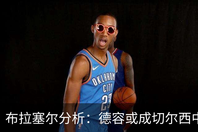 布拉塞尔分析：德容或成切尔西中场解药，但转会悬念重重